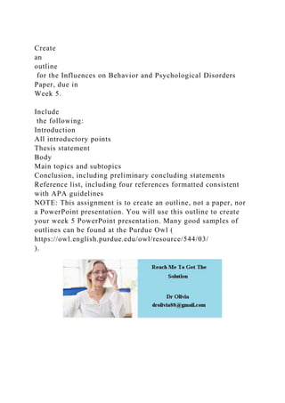 Create
an
outline
for the Influences on Behavior and Psychological Disorders
Paper, due in
Week 5.
Include
the following:
Introduction
All introductory points
Thesis statement
Body
Main topics and subtopics
Conclusion, including preliminary concluding statements
Reference list, including four references formatted consistent
with APA guidelines
NOTE: This assignment is to create an outline, not a paper, nor
a PowerPoint presentation. You will use this outline to create
your week 5 PowerPoint presentation. Many good samples of
outlines can be found at the Purdue Owl (
https://owl.english.purdue.edu/owl/resource/544/03/
).
 