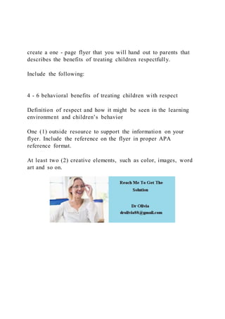 create a one - page flyer that you will hand out to parents that
describes the benefits of treating children respectfully.
Include the following:
4 - 6 behavioral benefits of treating children with respect
Definition of respect and how it might be seen in the learning
environment and children’s behavior
One (1) outside resource to support the information on your
flyer. Include the reference on the flyer in proper APA
reference format.
At least two (2) creative elements, such as color, images, word
art and so on.
 
