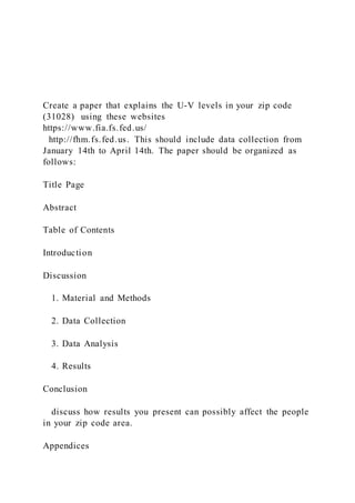 Create a paper that explains the U-V levels in your zip code
(31028) using these websites
https://www.fia.fs.fed.us/
http://fhm.fs.fed.us. This should include data collection from
January 14th to April 14th. The paper should be organized as
follows:
Title Page
Abstract
Table of Contents
Introduction
Discussion
1. Material and Methods
2. Data Collection
3. Data Analysis
4. Results
Conclusion
discuss how results you present can possibly affect the people
in your zip code area.
Appendices
 