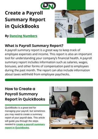 Create a Payroll
Summary Report
in QuickBooks
By Dancing Numbers
What is Payroll Summary Report?
A payroll summary report is a great way to keep track of
employee expenses and income. This report is also an important
tool for understanding your company’s financial health. A payroll
summary report includes information such as salaries, wages,
bonuses, and other forms of compensation paid to employees
during the past month. The report can also include information
about taxes withheld from employee paychecks.
How to Create a
Payroll Summary
Report in QuickBooks
QuickBooks is a great tool for
managing your payroll, but sometimes
you may need to create a summary
report of your payroll data. This article
will guide you through the steps
needed to create a payroll summary
report in QuickBooks.
 