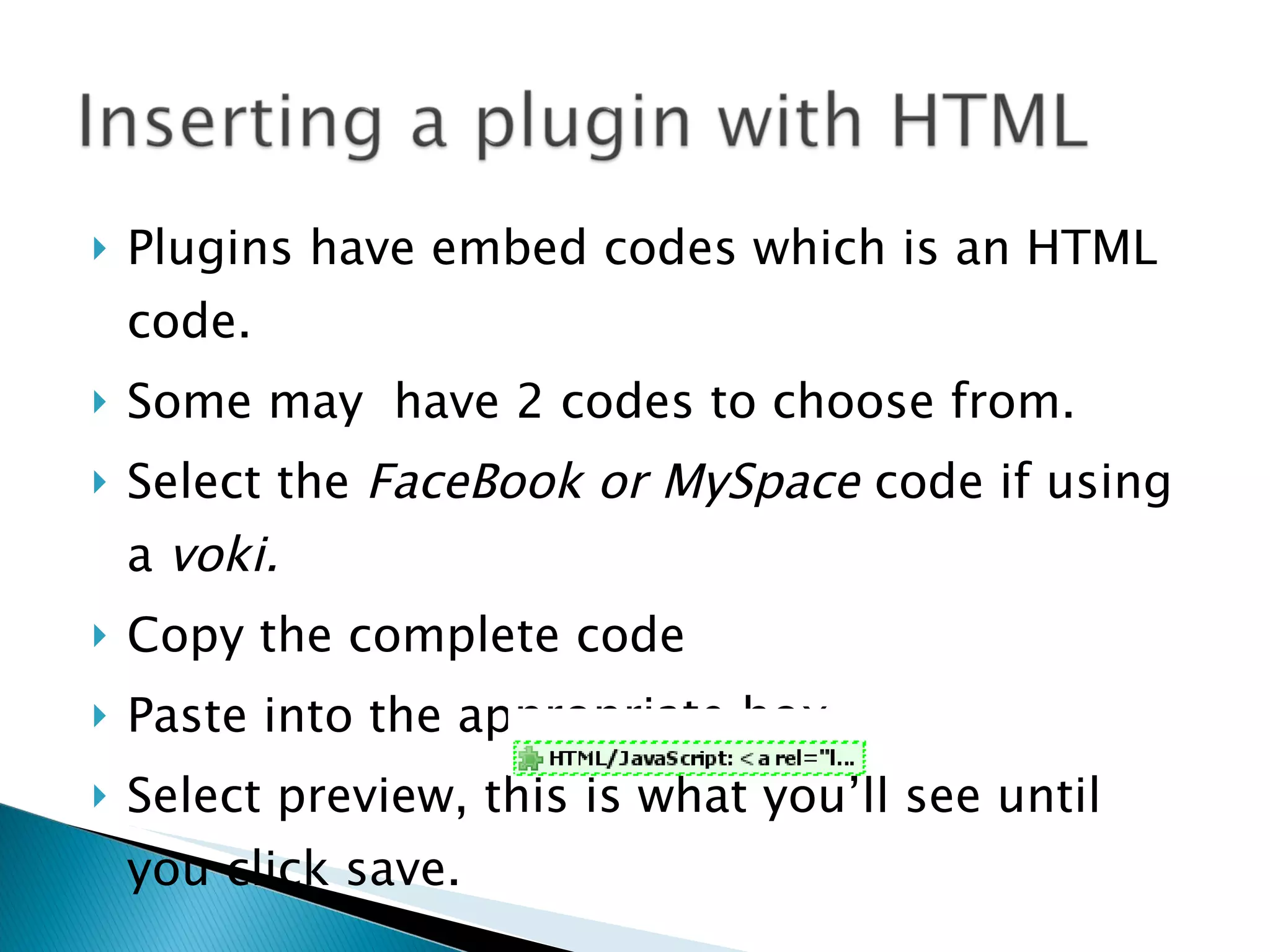 Plugins have embed codes which is an HTML code. Some may  have 2 codes to choose from. Select the  FaceBook or   MySpace  code if using a  voki. Copy the complete code Paste into the appropriate box  Select preview, this is what you’ll see until you click save. 