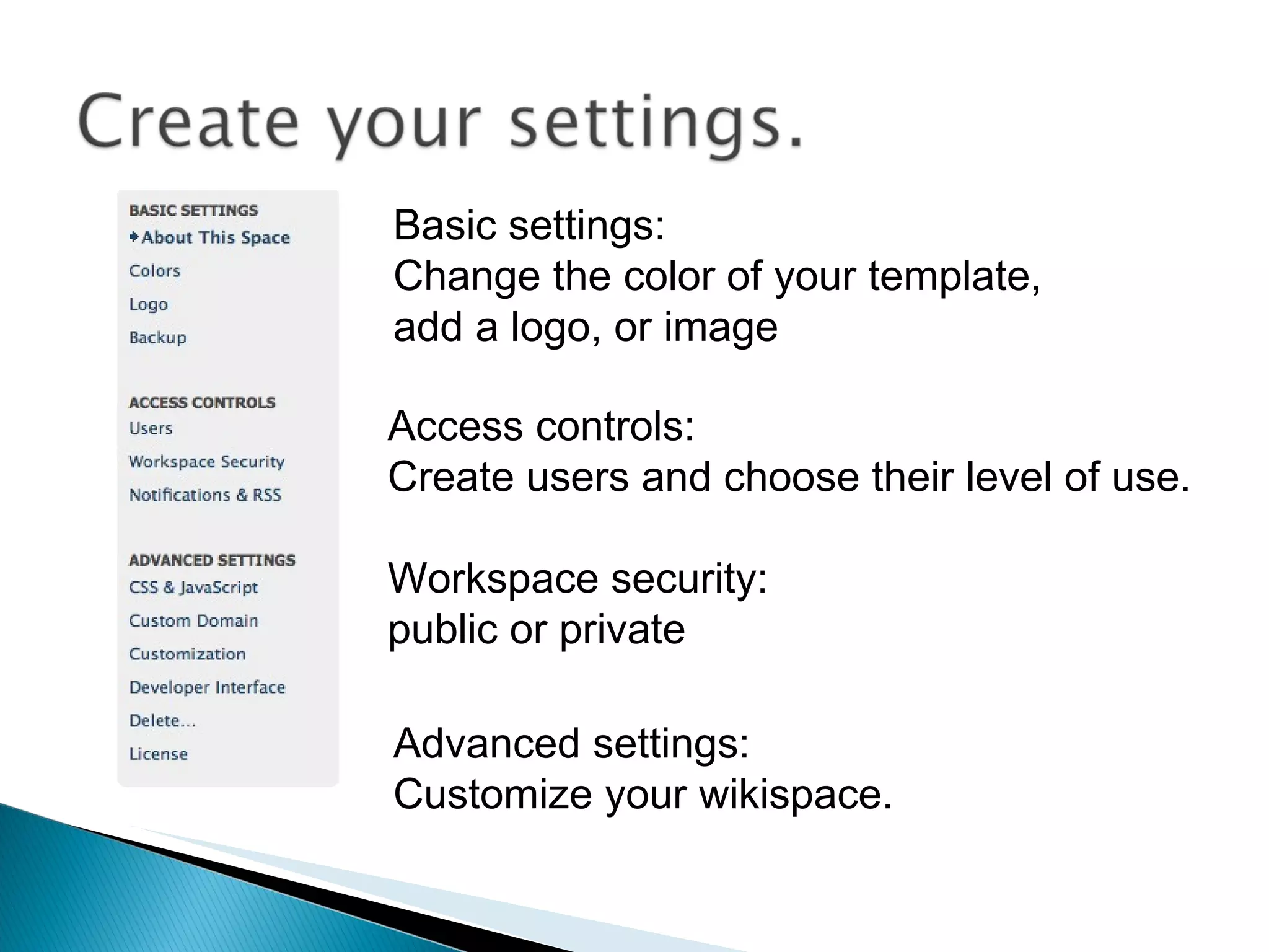 Basic settings:  Change the color of your template, add a logo, or image Access controls:  Create users and choose their level of use. Workspace security:  public or private Advanced settings: Customize your wikispace. 