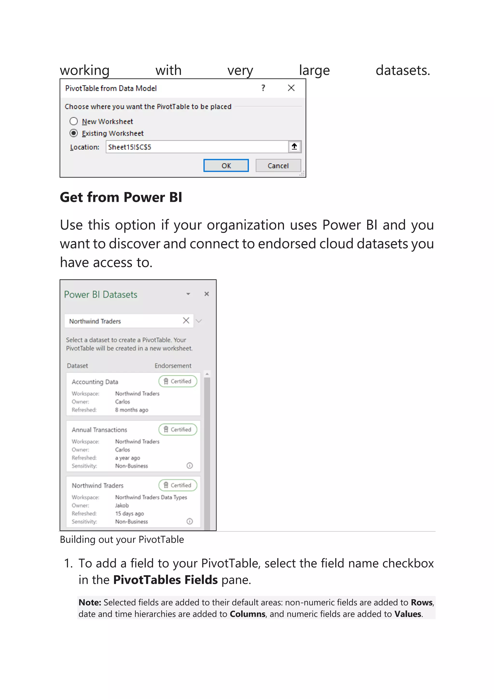 working with very large datasets.
Get from Power BI
Use this option if your organization uses Power BI and you
want to discover and connect to endorsed cloud datasets you
have access to.
Building out your PivotTable
1. To add a field to your PivotTable, select the field name checkbox
in the PivotTables Fields pane.
Note: Selected fields are added to their default areas: non-numeric fields are added to Rows,
date and time hierarchies are added to Columns, and numeric fields are added to Values.
 