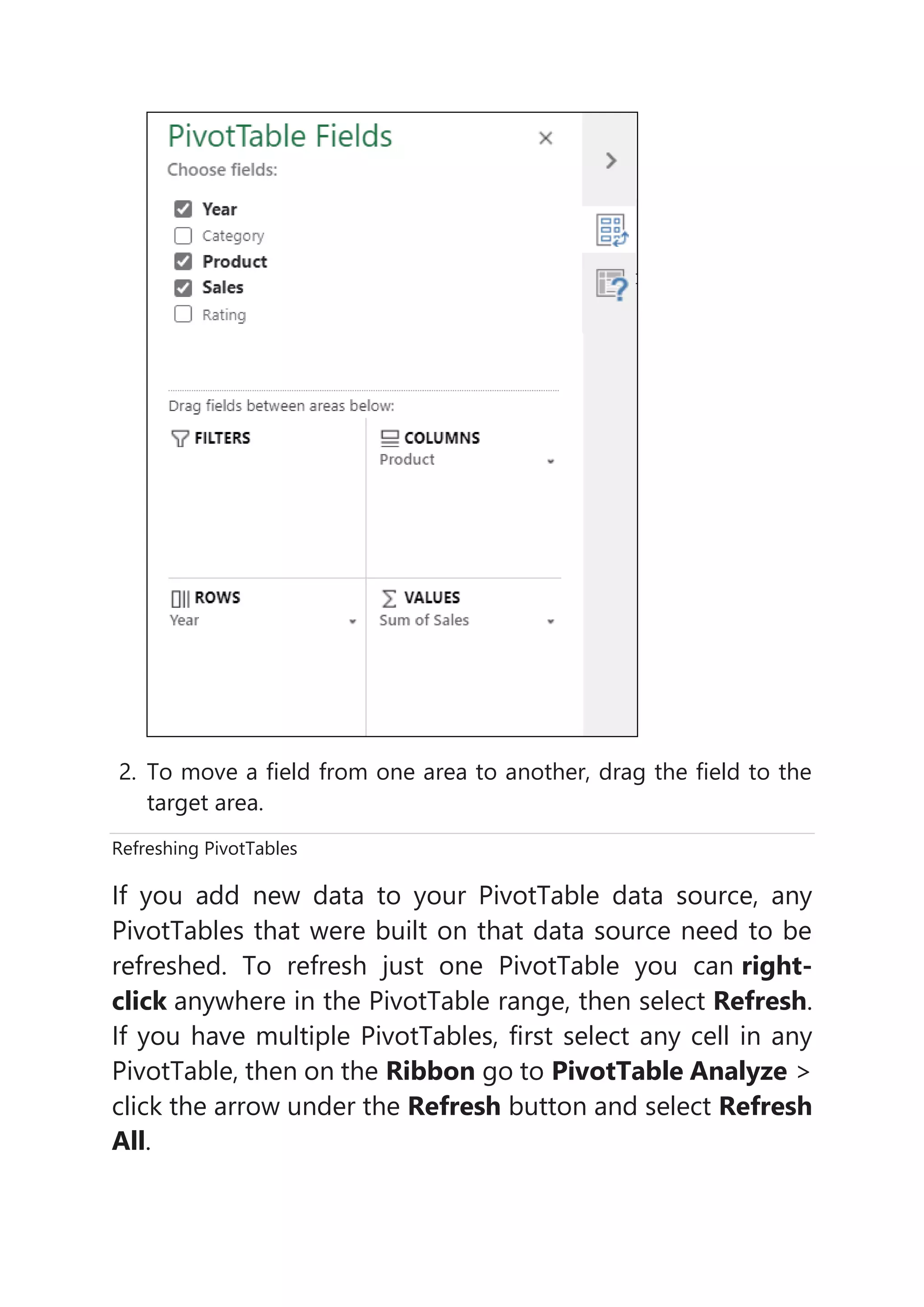 2. To move a field from one area to another, drag the field to the
target area.
Refreshing PivotTables
If you add new data to your PivotTable data source, any
PivotTables that were built on that data source need to be
refreshed. To refresh just one PivotTable you can right-
click anywhere in the PivotTable range, then select Refresh.
If you have multiple PivotTables, first select any cell in any
PivotTable, then on the Ribbon go to PivotTable Analyze >
click the arrow under the Refresh button and select Refresh
All.
 