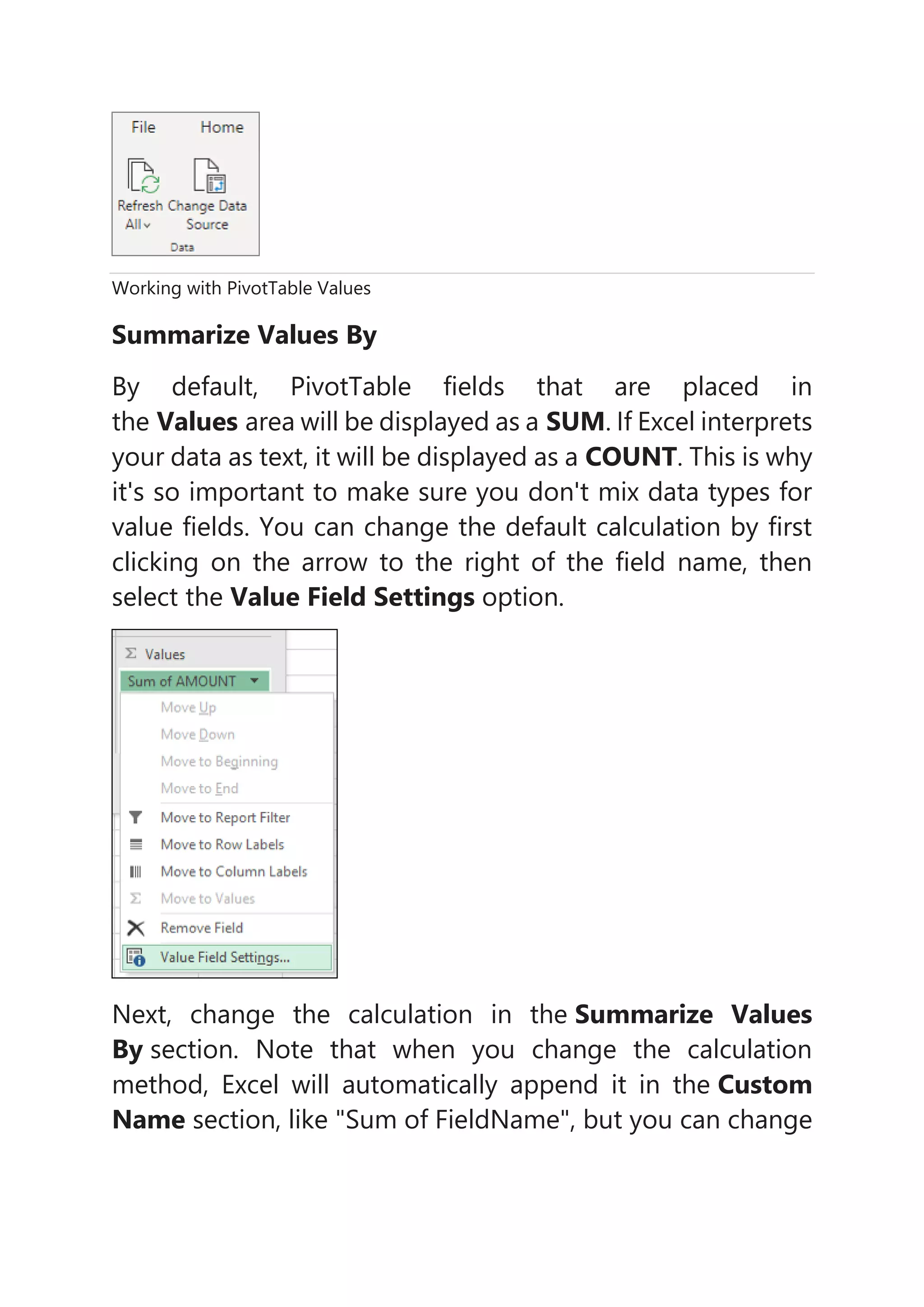 Working with PivotTable Values
Summarize Values By
By default, PivotTable fields that are placed in
the Values area will be displayed as a SUM. If Excel interprets
your data as text, it will be displayed as a COUNT. This is why
it's so important to make sure you don't mix data types for
value fields. You can change the default calculation by first
clicking on the arrow to the right of the field name, then
select the Value Field Settings option.
Next, change the calculation in the Summarize Values
By section. Note that when you change the calculation
method, Excel will automatically append it in the Custom
Name section, like "Sum of FieldName", but you can change
 