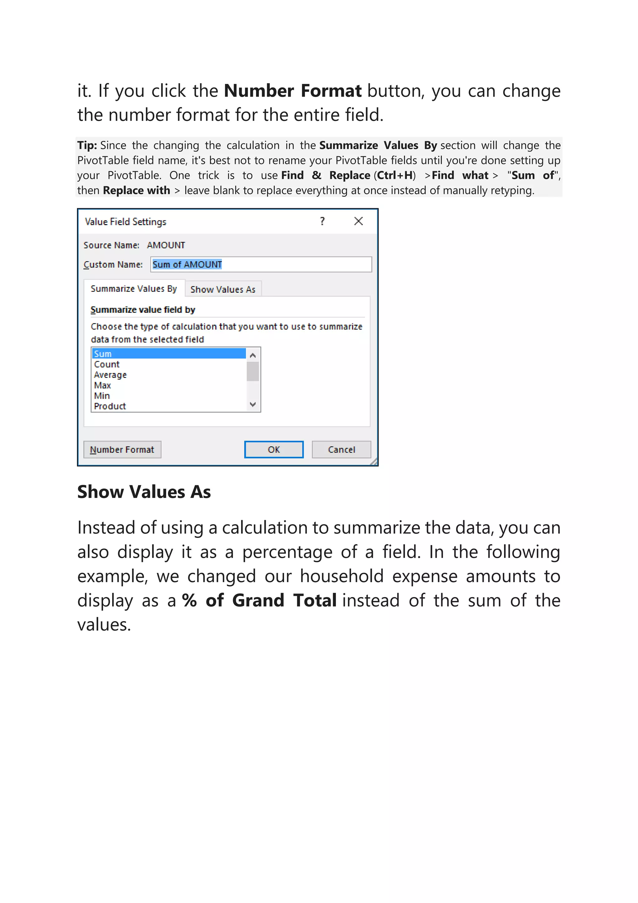 it. If you click the Number Format button, you can change
the number format for the entire field.
Tip: Since the changing the calculation in the Summarize Values By section will change the
PivotTable field name, it's best not to rename your PivotTable fields until you're done setting up
your PivotTable. One trick is to use Find & Replace (Ctrl+H) >Find what > "Sum of",
then Replace with > leave blank to replace everything at once instead of manually retyping.
Show Values As
Instead of using a calculation to summarize the data, you can
also display it as a percentage of a field. In the following
example, we changed our household expense amounts to
display as a % of Grand Total instead of the sum of the
values.
 