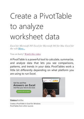 Create a PivotTable
to analyze
worksheet data
Excel for Microsoft 365 Excel for Microsoft 365 for Mac Excel for
the web More...
You on hurry! Watch this video
A PivotTable is a powerful tool to calculate, summarize,
and analyze data that lets you see comparisons,
patterns, and trends in your data. PivotTables work a
little bit differently depending on what platform you
are using to run Excel.
WindowsWebMac
Create a PivotTable in Excel for Windows
PivotTables from other sources
 