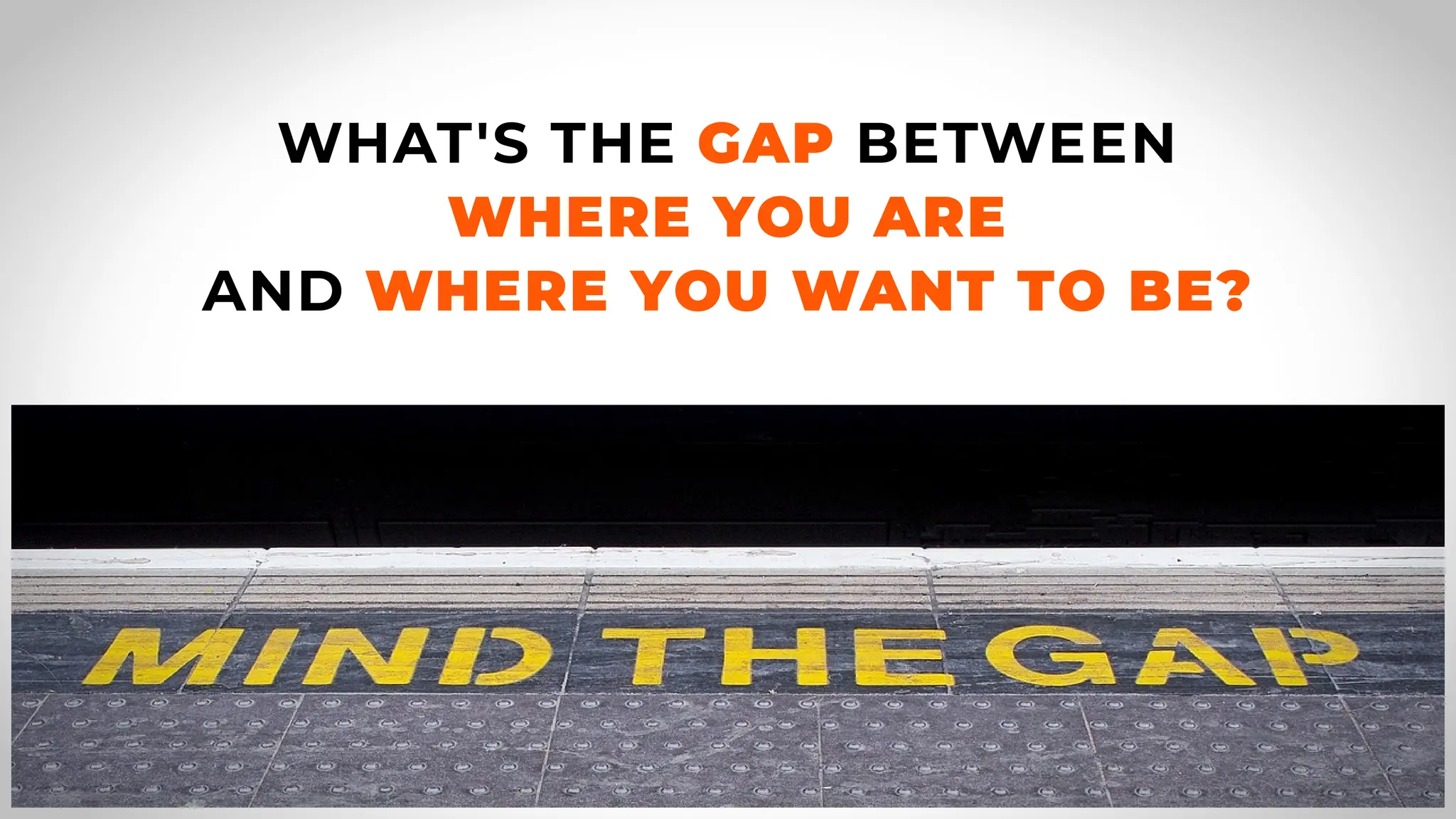 WHAT'S THE GAP BETWEEN
WHERE YOU ARE
AND WHERE YOU WANT TO BE?
 
