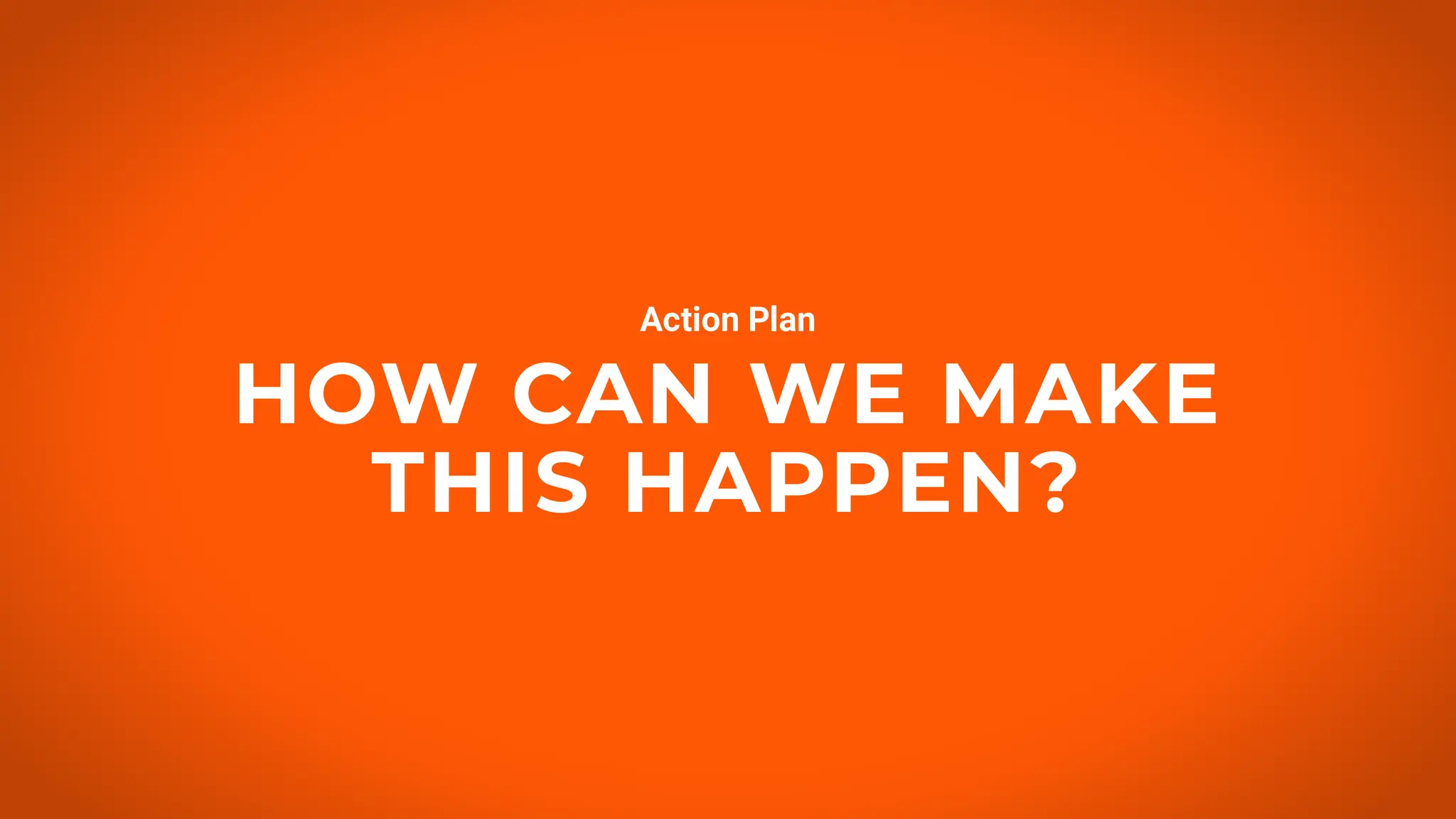 HOW CAN WE MAKE
THIS HAPPEN?
Action Plan
 