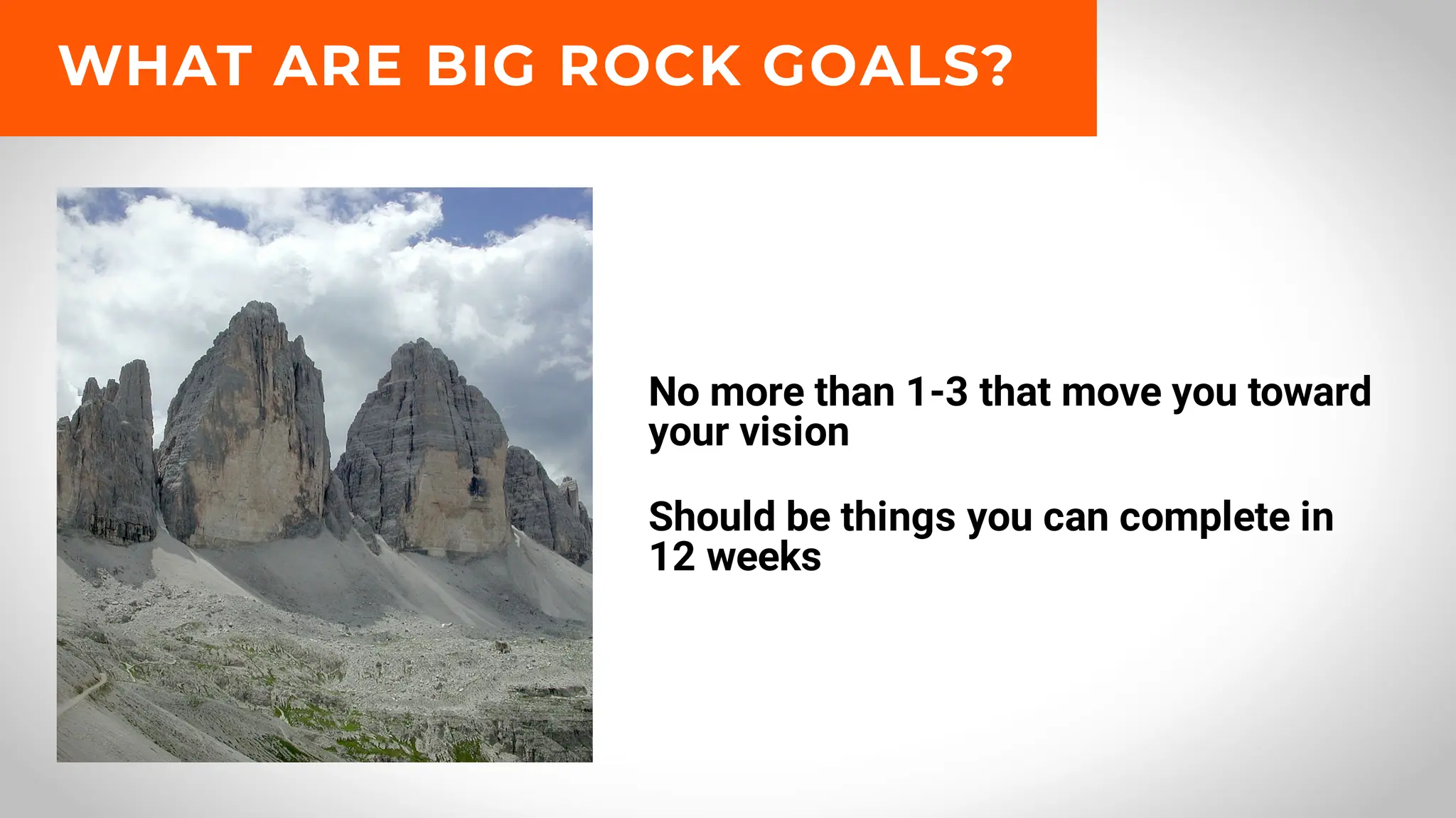 No more than 1-3 that move you toward
your vision
Should be things you can complete in
12 weeks
WHAT ARE BIG ROCK GOALS?
 