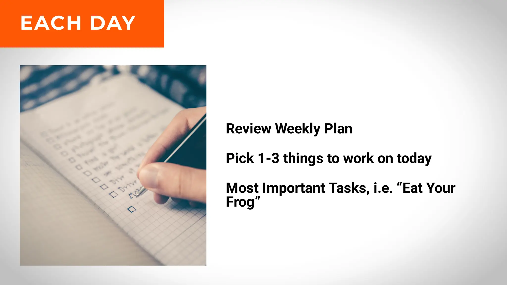 Review Weekly Plan
Pick 1-3 things to work on today
Most Important Tasks, i.e. “Eat Your
Frog”
EACH DAY
 