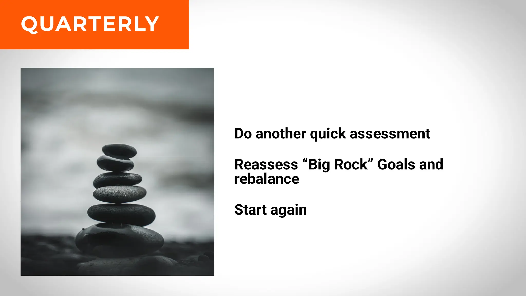 Do another quick assessment
Reassess “Big Rock” Goals and
rebalance
Start again
QUARTERLY
 