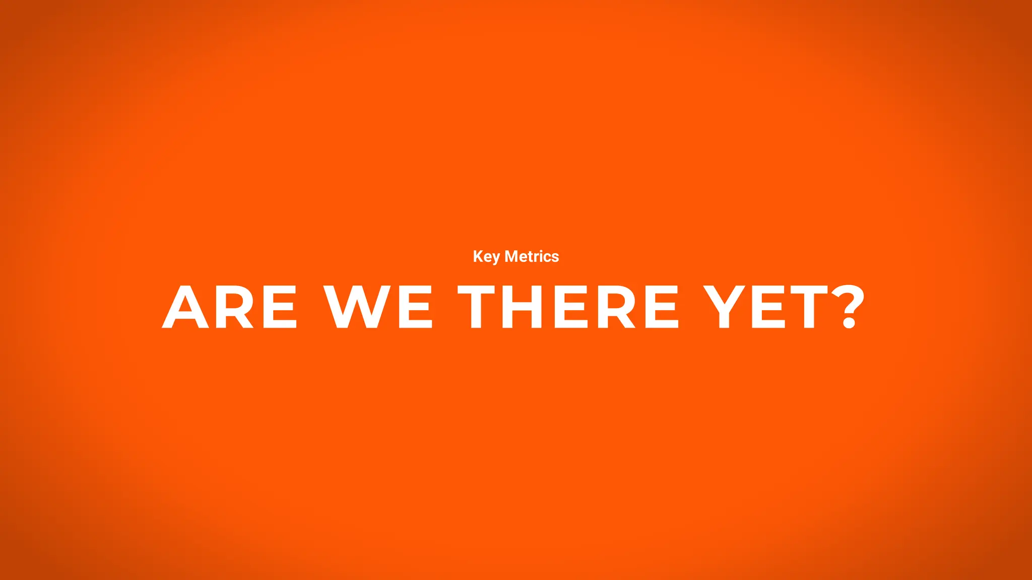 ARE WE THERE YET?
Key Metrics
 