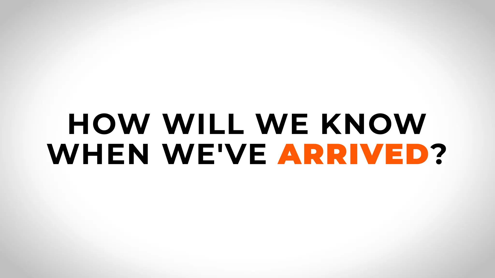 HOW WILL WE KNOW
WHEN WE'VE ARRIVED?
 