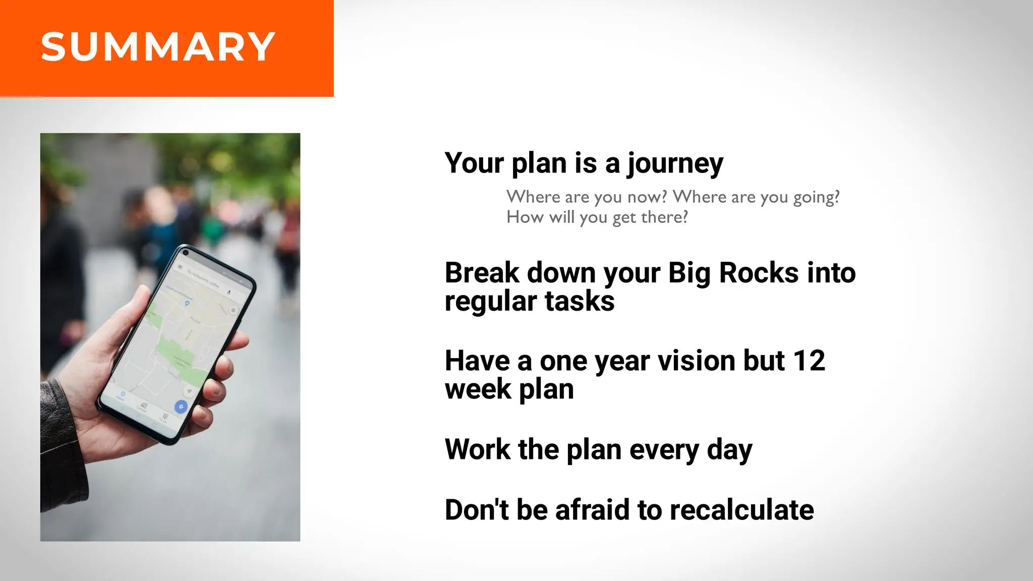 Your plan is a journey
Break down your Big Rocks into
regular tasks
Have a one year vision but 12
week plan
Work the plan every day
Don't be afraid to recalculate
Where are you now? Where are you going?
How will you get there?
SUMMARY
 