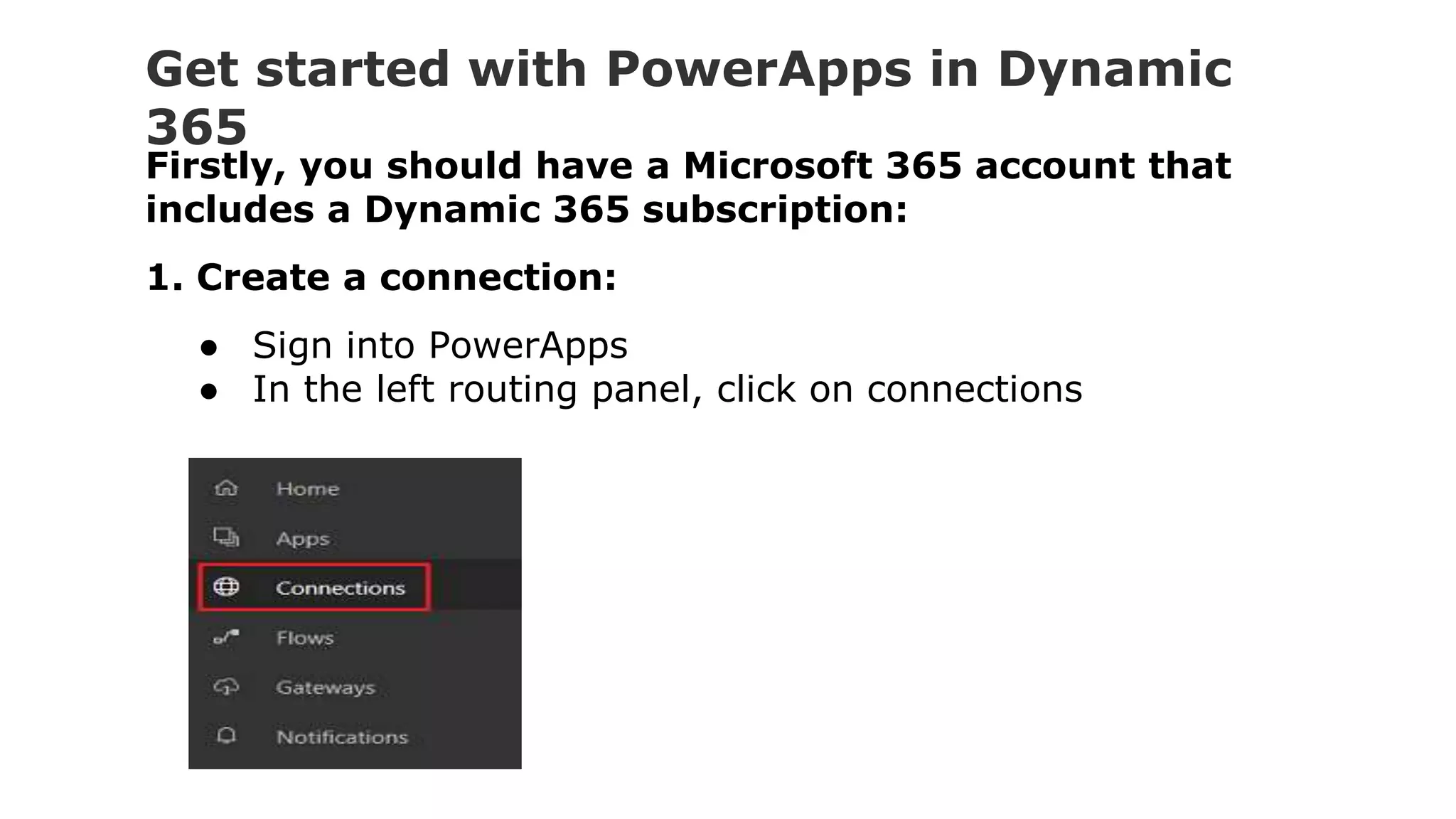 Get started with PowerApps in Dynamic
365
Firstly, you should have a Microsoft 365 account that
includes a Dynamic 365 subscription:
1. Create a connection:
● Sign into PowerApps
● In the left routing panel, click on connections
 