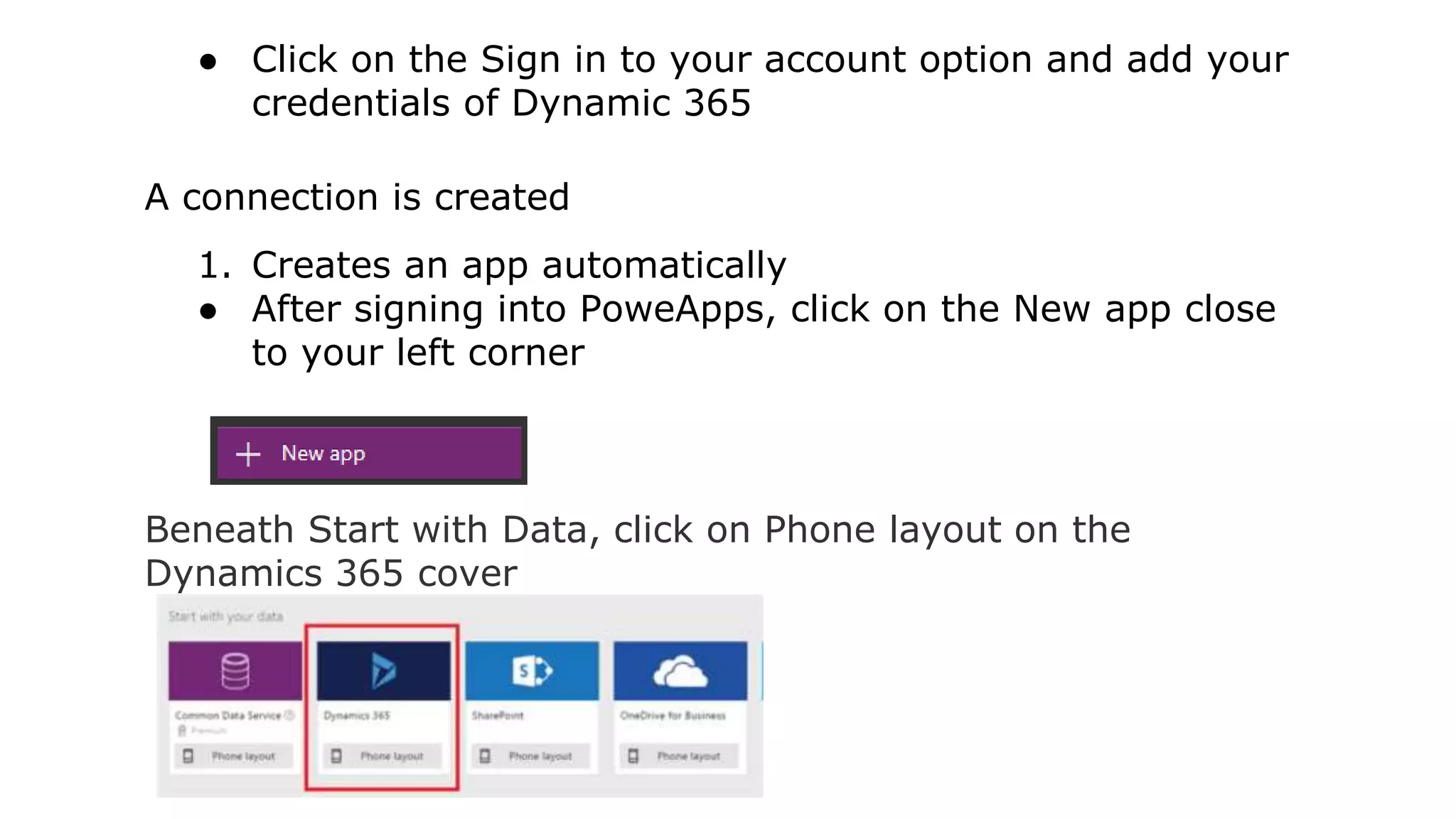 ● Click on the Sign in to your account option and add your
credentials of Dynamic 365
A connection is created
1. Creates an app automatically
● After signing into PoweApps, click on the New app close
to your left corner
Beneath Start with Data, click on Phone layout on the
Dynamics 365 cover
 