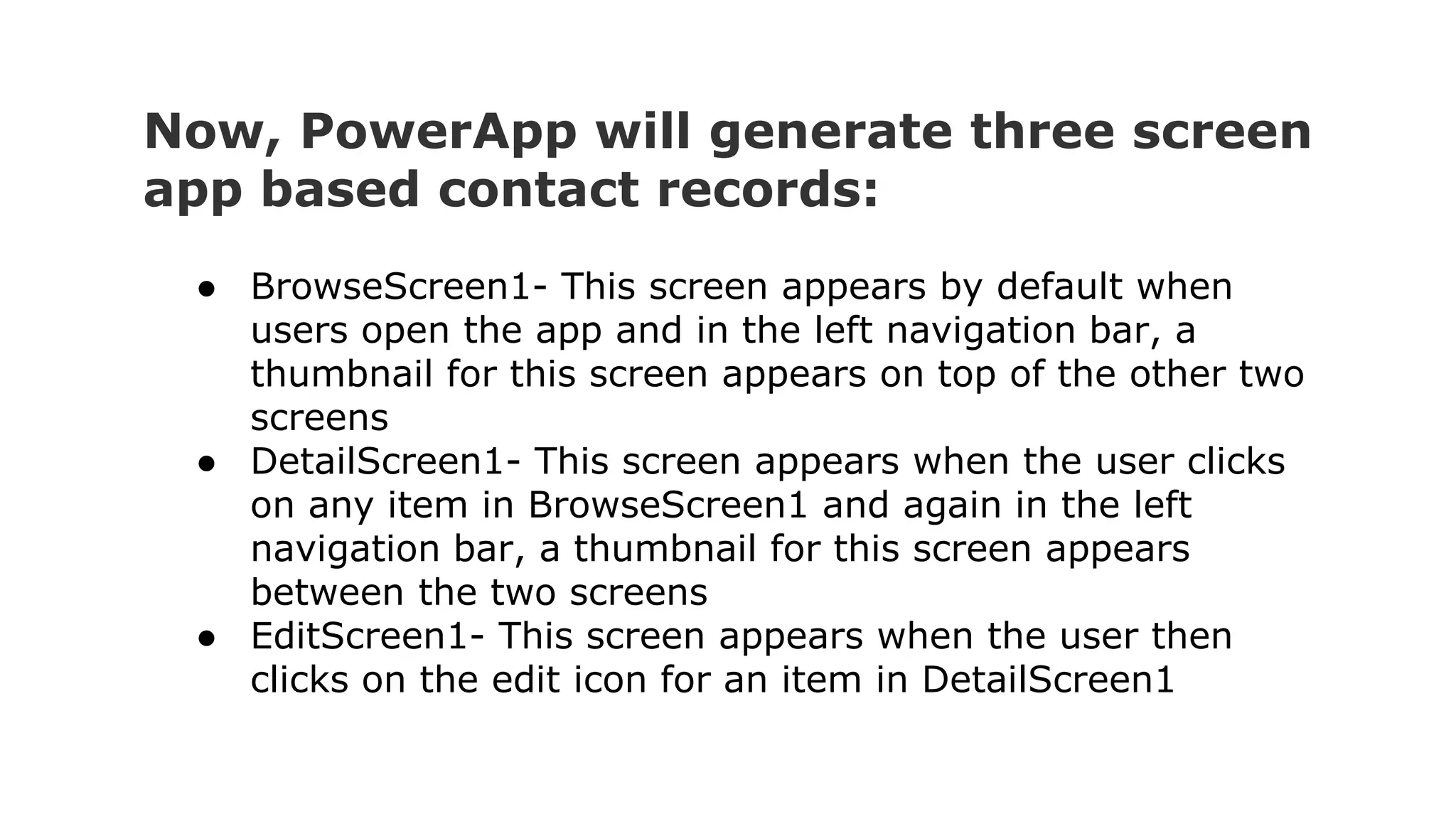 Now, PowerApp will generate three screen
app based contact records:
● BrowseScreen1- This screen appears by default when
users open the app and in the left navigation bar, a
thumbnail for this screen appears on top of the other two
screens
● DetailScreen1- This screen appears when the user clicks
on any item in BrowseScreen1 and again in the left
navigation bar, a thumbnail for this screen appears
between the two screens
● EditScreen1- This screen appears when the user then
clicks on the edit icon for an item in DetailScreen1
 