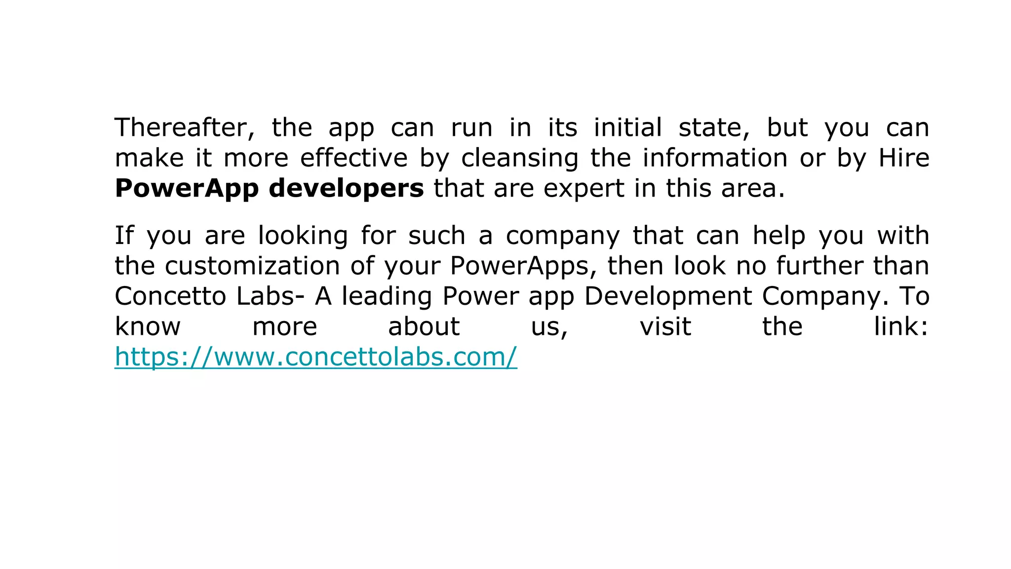 Thereafter, the app can run in its initial state, but you can
make it more effective by cleansing the information or by Hire
PowerApp developers that are expert in this area.
If you are looking for such a company that can help you with
the customization of your PowerApps, then look no further than
Concetto Labs- A leading Power app Development Company. To
know more about us, visit the link:
https://www.concettolabs.com/
 