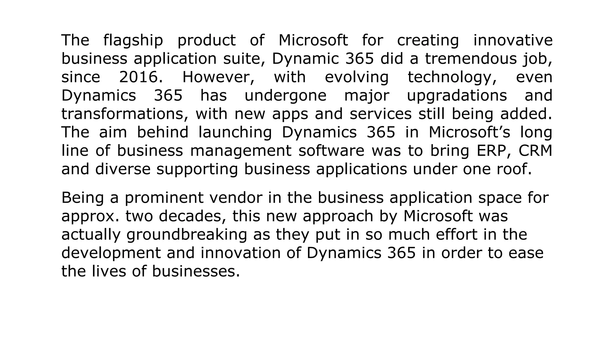 The flagship product of Microsoft for creating innovative
business application suite, Dynamic 365 did a tremendous job,
since 2016. However, with evolving technology, even
Dynamics 365 has undergone major upgradations and
transformations, with new apps and services still being added.
The aim behind launching Dynamics 365 in Microsoft’s long
line of business management software was to bring ERP, CRM
and diverse supporting business applications under one roof.
Being a prominent vendor in the business application space for
approx. two decades, this new approach by Microsoft was
actually groundbreaking as they put in so much effort in the
development and innovation of Dynamics 365 in order to ease
the lives of businesses.
 