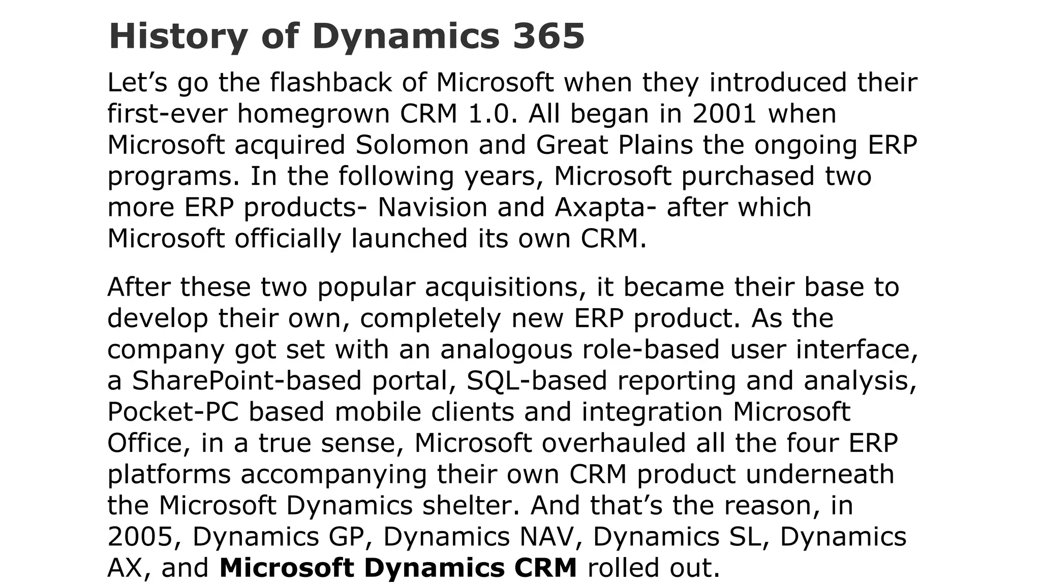 History of Dynamics 365
Let’s go the flashback of Microsoft when they introduced their
first-ever homegrown CRM 1.0. All began in 2001 when
Microsoft acquired Solomon and Great Plains the ongoing ERP
programs. In the following years, Microsoft purchased two
more ERP products- Navision and Axapta- after which
Microsoft officially launched its own CRM.
After these two popular acquisitions, it became their base to
develop their own, completely new ERP product. As the
company got set with an analogous role-based user interface,
a SharePoint-based portal, SQL-based reporting and analysis,
Pocket-PC based mobile clients and integration Microsoft
Office, in a true sense, Microsoft overhauled all the four ERP
platforms accompanying their own CRM product underneath
the Microsoft Dynamics shelter. And that’s the reason, in
2005, Dynamics GP, Dynamics NAV, Dynamics SL, Dynamics
AX, and Microsoft Dynamics CRM rolled out.
 