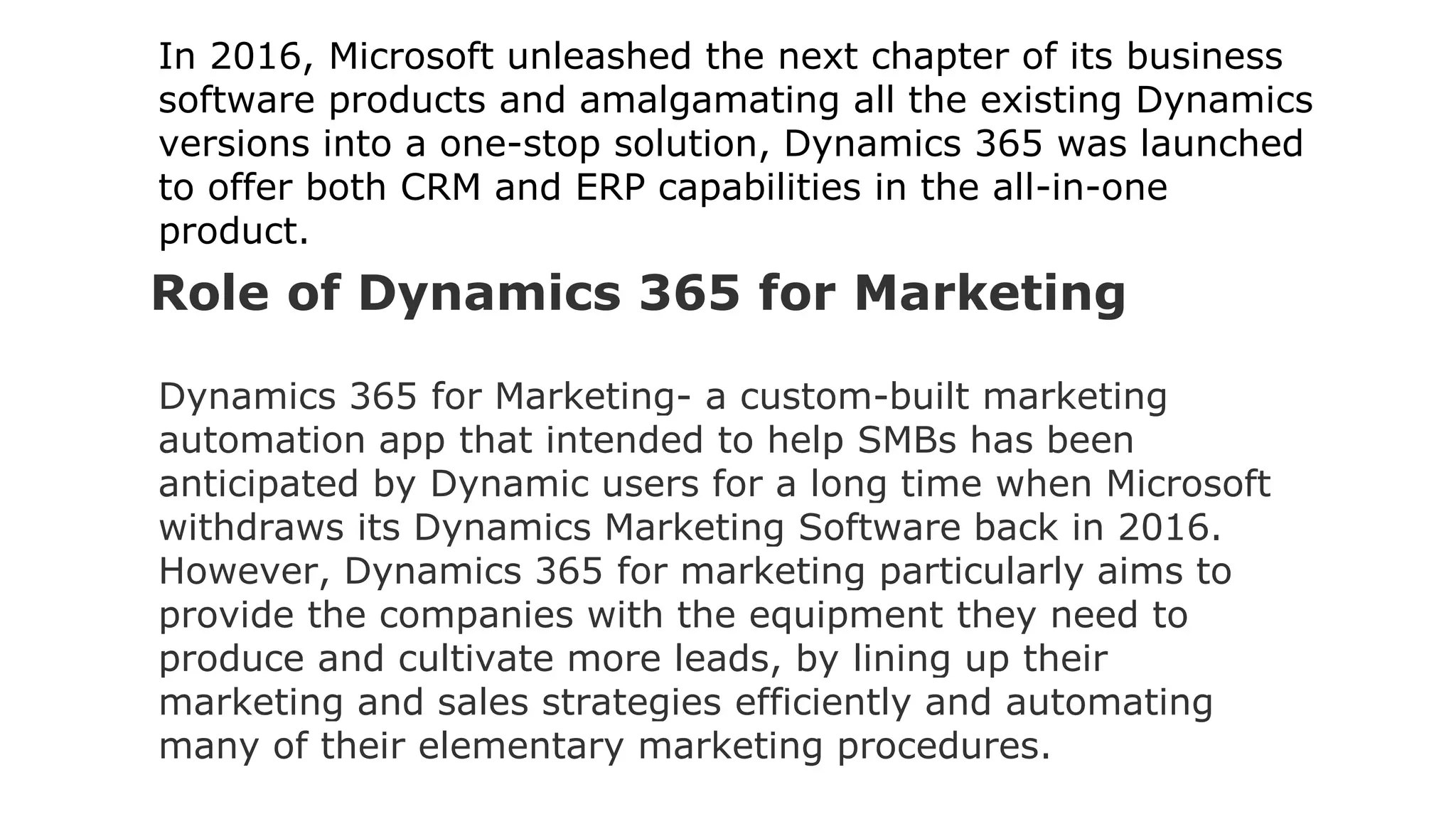 In 2016, Microsoft unleashed the next chapter of its business
software products and amalgamating all the existing Dynamics
versions into a one-stop solution, Dynamics 365 was launched
to offer both CRM and ERP capabilities in the all-in-one
product.
Role of Dynamics 365 for Marketing
Dynamics 365 for Marketing- a custom-built marketing
automation app that intended to help SMBs has been
anticipated by Dynamic users for a long time when Microsoft
withdraws its Dynamics Marketing Software back in 2016.
However, Dynamics 365 for marketing particularly aims to
provide the companies with the equipment they need to
produce and cultivate more leads, by lining up their
marketing and sales strategies efficiently and automating
many of their elementary marketing procedures.
 