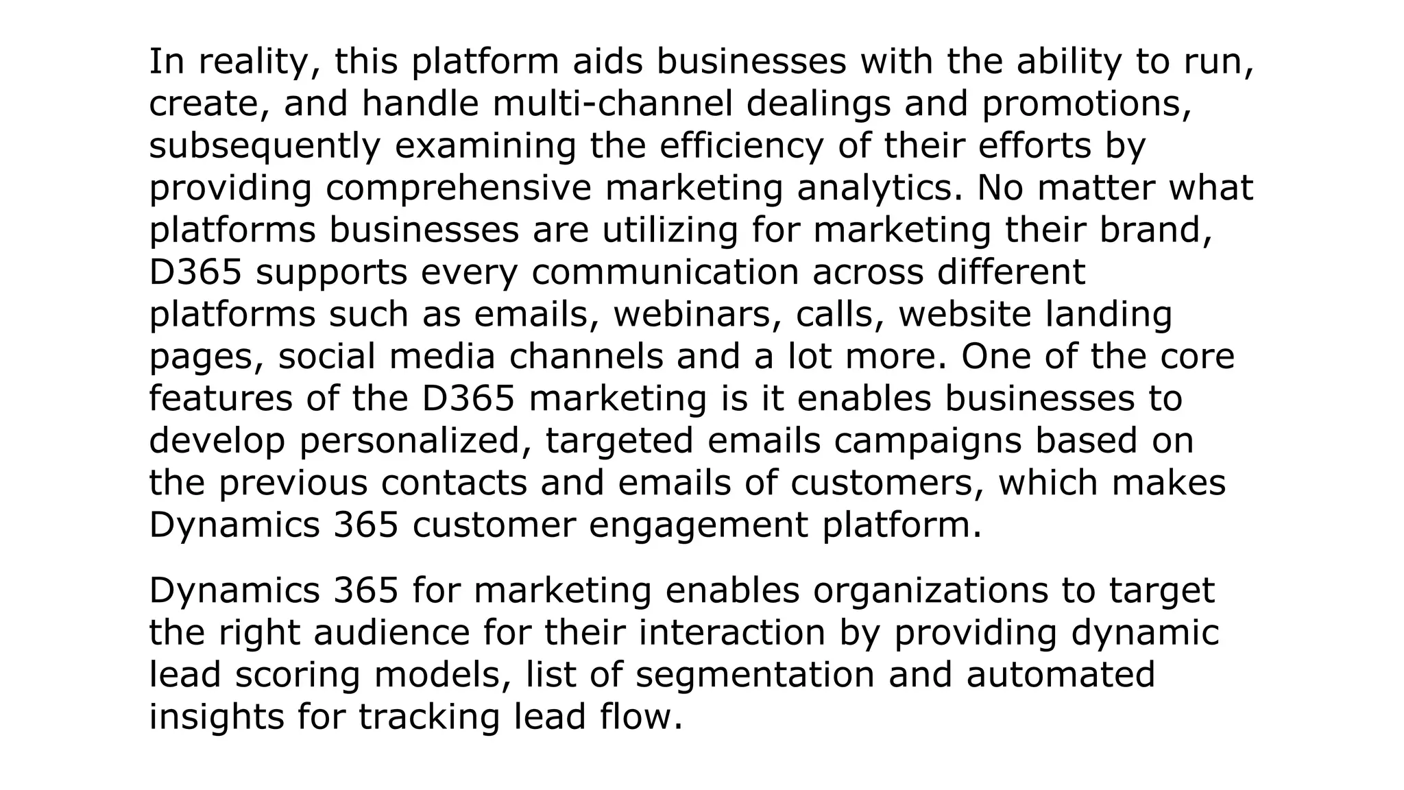 In reality, this platform aids businesses with the ability to run,
create, and handle multi-channel dealings and promotions,
subsequently examining the efficiency of their efforts by
providing comprehensive marketing analytics. No matter what
platforms businesses are utilizing for marketing their brand,
D365 supports every communication across different
platforms such as emails, webinars, calls, website landing
pages, social media channels and a lot more. One of the core
features of the D365 marketing is it enables businesses to
develop personalized, targeted emails campaigns based on
the previous contacts and emails of customers, which makes
Dynamics 365 customer engagement platform.
Dynamics 365 for marketing enables organizations to target
the right audience for their interaction by providing dynamic
lead scoring models, list of segmentation and automated
insights for tracking lead flow.
 