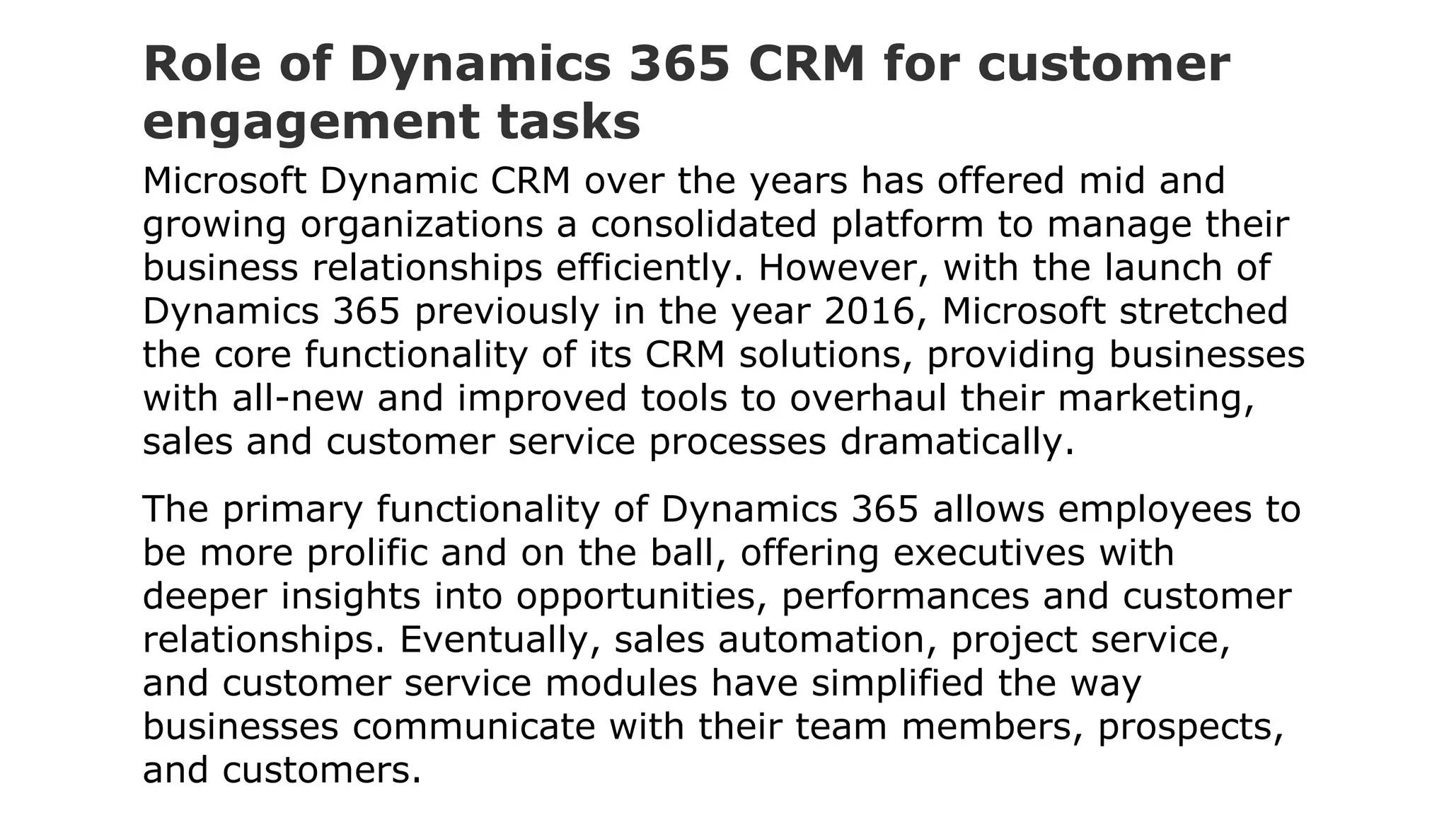 Role of Dynamics 365 CRM for customer
engagement tasks
Microsoft Dynamic CRM over the years has offered mid and
growing organizations a consolidated platform to manage their
business relationships efficiently. However, with the launch of
Dynamics 365 previously in the year 2016, Microsoft stretched
the core functionality of its CRM solutions, providing businesses
with all-new and improved tools to overhaul their marketing,
sales and customer service processes dramatically.
The primary functionality of Dynamics 365 allows employees to
be more prolific and on the ball, offering executives with
deeper insights into opportunities, performances and customer
relationships. Eventually, sales automation, project service,
and customer service modules have simplified the way
businesses communicate with their team members, prospects,
and customers.
 