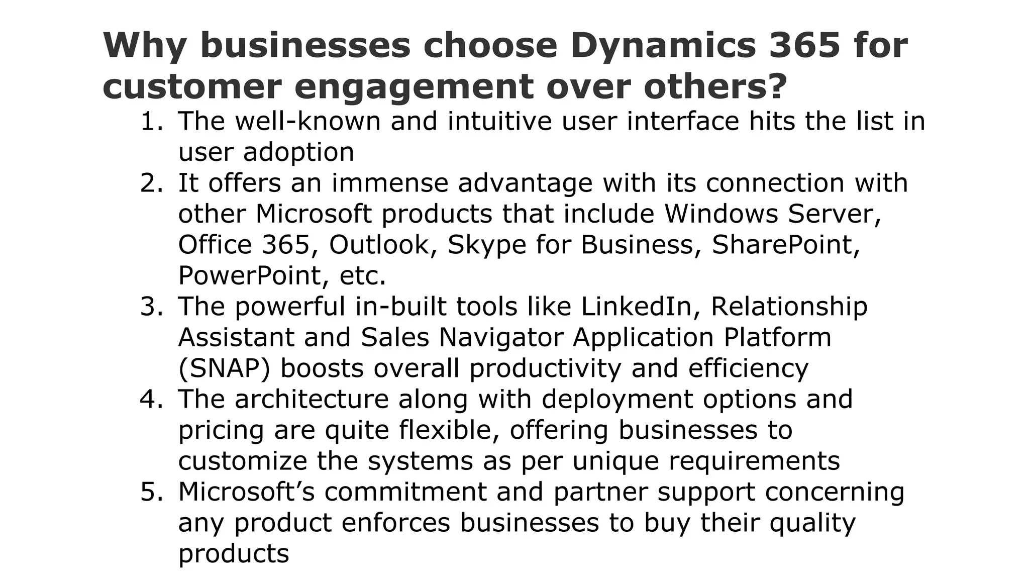 Why businesses choose Dynamics 365 for
customer engagement over others?
1. The well-known and intuitive user interface hits the list in
user adoption
2. It offers an immense advantage with its connection with
other Microsoft products that include Windows Server,
Office 365, Outlook, Skype for Business, SharePoint,
PowerPoint, etc.
3. The powerful in-built tools like LinkedIn, Relationship
Assistant and Sales Navigator Application Platform
(SNAP) boosts overall productivity and efficiency
4. The architecture along with deployment options and
pricing are quite flexible, offering businesses to
customize the systems as per unique requirements
5. Microsoft’s commitment and partner support concerning
any product enforces businesses to buy their quality
products
 