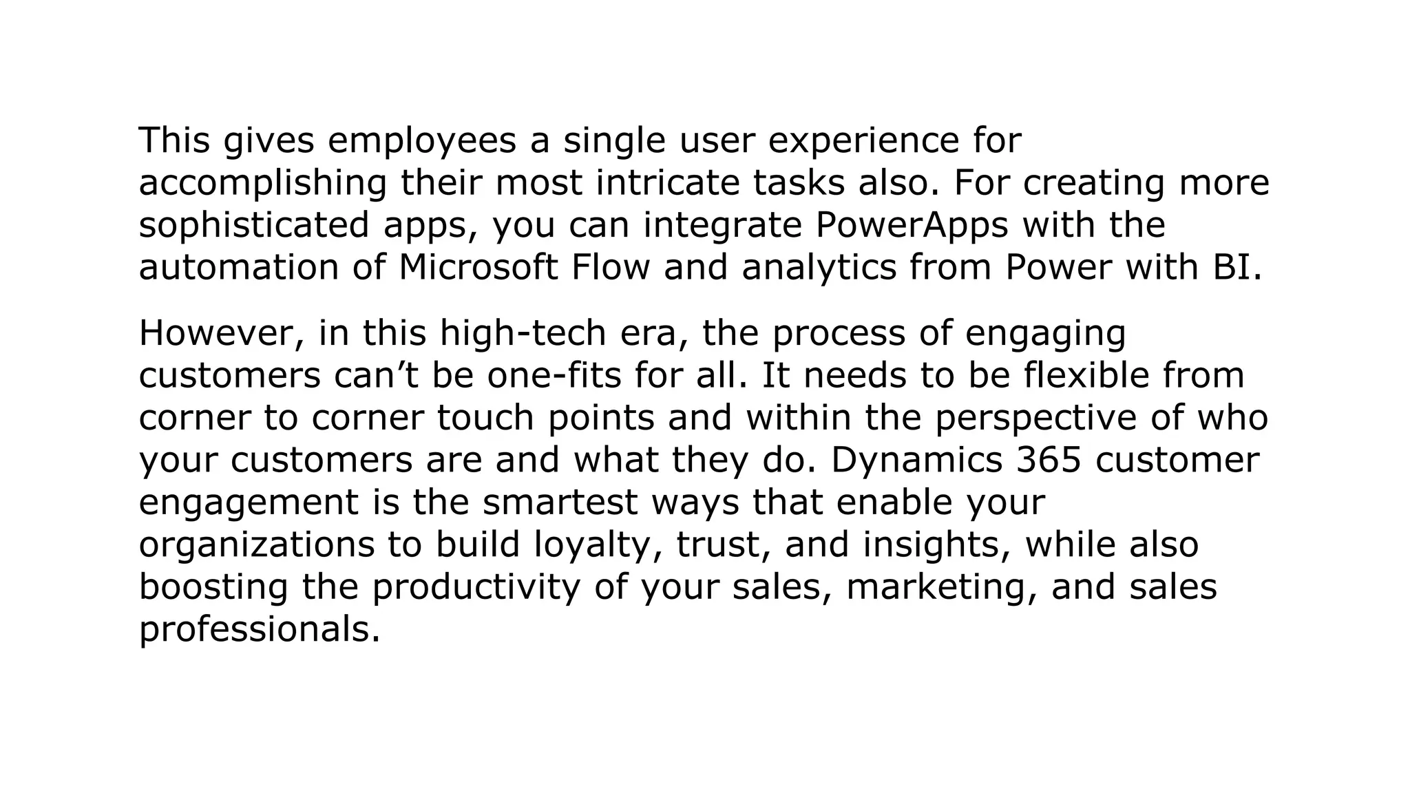 This gives employees a single user experience for
accomplishing their most intricate tasks also. For creating more
sophisticated apps, you can integrate PowerApps with the
automation of Microsoft Flow and analytics from Power with BI.
However, in this high-tech era, the process of engaging
customers can’t be one-fits for all. It needs to be flexible from
corner to corner touch points and within the perspective of who
your customers are and what they do. Dynamics 365 customer
engagement is the smartest ways that enable your
organizations to build loyalty, trust, and insights, while also
boosting the productivity of your sales, marketing, and sales
professionals.
 