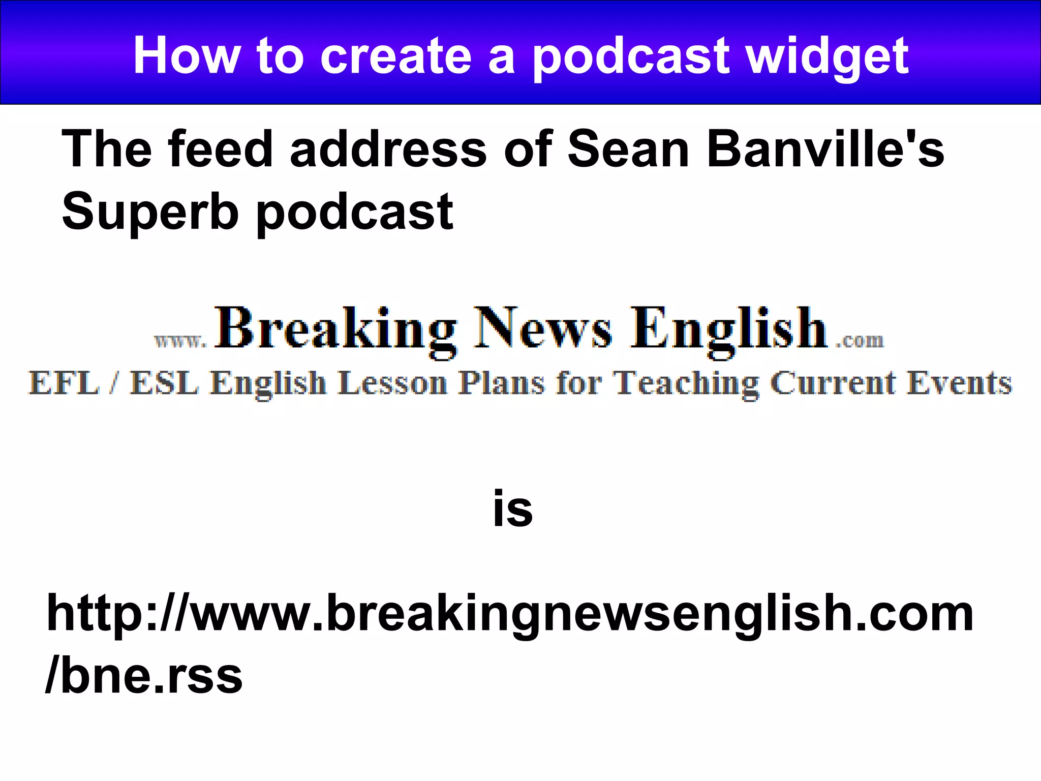 How to create a podcast widget is http://www.breakingnewsenglish.com/bne.rss The feed address of Sean Banville's Superb podcast