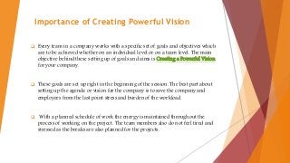 Importance of Creating Powerful Vision
 Every team in a company works with a specific set of goals and objectives which
are to be achieved whether on an individual level or on a team level. The main
objective behind these setting up of goals and aims is Creating a Powerful Vision
for your company.
 These goals are set up right in the beginning of the session. The best part about
setting up the agenda or vision for the company is to save the company and
employees from the last point stress and burden of the workload.
 With a planned schedule of work the energy is maintained throughout the
process of working on the project. The team members also do not feel tired and
stressed as the breaks are also planned for the projects.
 