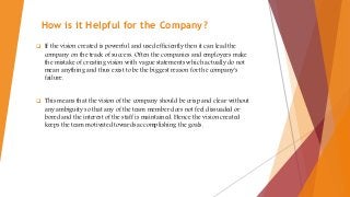 How is it Helpful for the Company?
 If the vision created is powerful and used efficiently then it can lead the
company on the track of success. Often the companies and employees make
the mistake of creating vision with vague statements which actually do not
mean anything and thus exist to be the biggest reason for the company's
failure.
 This means that the vision of the company should be crisp and clear without
any ambiguity so that any of the team member does not feel dissuaded or
bored and the interest of the staff is maintained. Hence the vision created
keeps the team motivated towards accomplishing the goals.
 