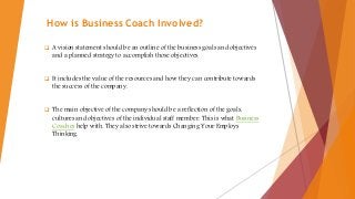 How is Business Coach Involved?
 A vision statement should be an outline of the business goals and objectives
and a planned strategy to accomplish those objectives.
 It includes the value of the resources and how they can contribute towards
the success of the company.
 The main objective of the company should be a reflection of the goals,
cultures and objectives of the individual staff member. This is what Business
Coaches help with. They also strive towards Changing Your Employs
Thinking.
 