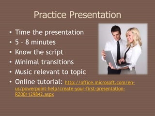 Practice Presentation
•   Time the presentation
•   5 – 8 minutes
•   Know the script
•   Minimal transitions
•   Music relevant to topic
•   Online tutorial: http://office.microsoft.com/en-
    us/powerpoint-help/create-your-first-presentation-
    RZ001129842.aspx
 