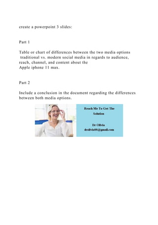 create a powerpoint 3 slides:
Part 1
Table or chart of differences between the two media options
traditional vs. modern social media in regards to audience,
reach, channel, and content about the
Apple iphone 11 max.
Part 2
Include a conclusion in the document regarding the differences
between both media options.
 