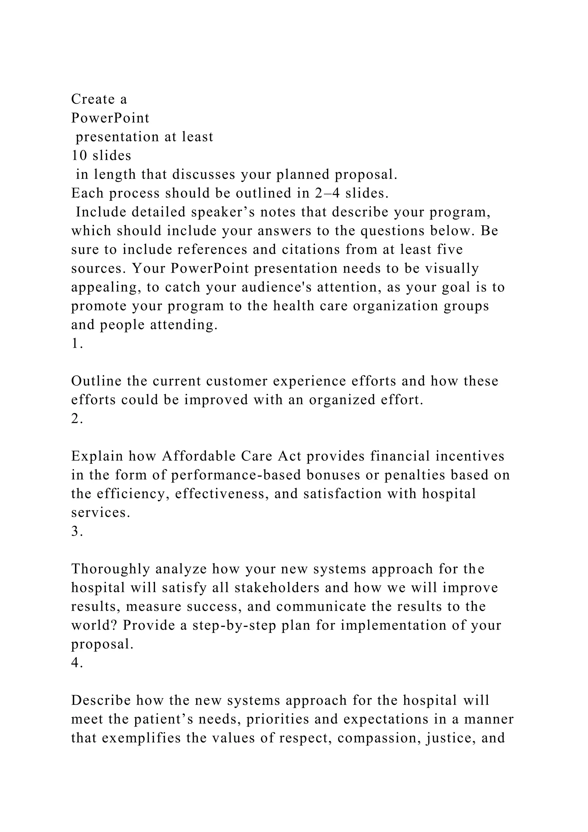 Create a
PowerPoint
presentation at least
10 slides
in length that discusses your planned proposal.
Each process should be outlined in 2–4 slides.
Include detailed speaker’s notes that describe your program,
which should include your answers to the questions below. Be
sure to include references and citations from at least five
sources. Your PowerPoint presentation needs to be visually
appealing, to catch your audience's attention, as your goal is to
promote your program to the health care organization groups
and people attending.
1.
Outline the current customer experience efforts and how these
efforts could be improved with an organized effort.
2.
Explain how Affordable Care Act provides financial incentives
in the form of performance-based bonuses or penalties based on
the efficiency, effectiveness, and satisfaction with hospital
services.
3.
Thoroughly analyze how your new systems approach for the
hospital will satisfy all stakeholders and how we will improve
results, measure success, and communicate the results to the
world? Provide a step-by-step plan for implementation of your
proposal.
4.
Describe how the new systems approach for the hospital will
meet the patient’s needs, priorities and expectations in a manner
that exemplifies the values of respect, compassion, justice, and