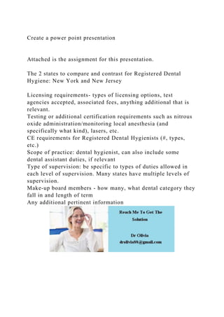 Create a power point presentation
Attached is the assignment for this presentation.
The 2 states to compare and contrast for Registered Dental
Hygiene: New York and New Jersey
Licensing requirements- types of licensing options, test
agencies accepted, associated fees, anything additional that is
relevant.
Testing or additional certification requirements such as nitrous
oxide administration/monitoring local anesthesia (and
specifically what kind), lasers, etc.
CE requirements for Registered Dental Hygienists (#, types,
etc.)
Scope of practice: dental hygienist, can also include some
dental assistant duties, if relevant
Type of supervision: be specific to types of duties allowed in
each level of supervision. Many states have multiple levels of
supervision.
Make-up board members - how many, what dental category they
fall in and length of term
Any additional pertinent information
 