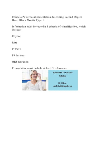 Create a Powerpoint presentation describing Second Degree
Heart Block Mobits Type 1.
Information must include the 5 criteria of classification, which
include
Rhythm
Rate
P Wave
PR Interval
QRS Duration
Presentation must include at least 3 references
 
