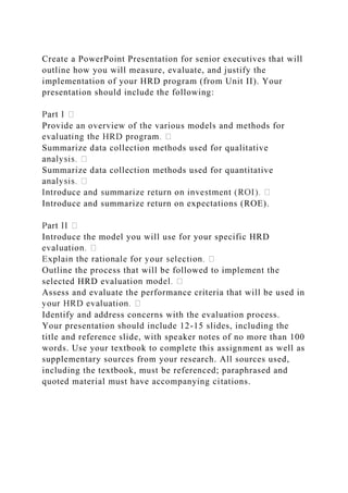Create a PowerPoint Presentation for senior executives that will
outline how you will measure, evaluate, and justify the
implementation of your HRD program (from Unit II). Your
presentation should include the following:
Provide an overview of the various models and methods for
Summarize data collection methods used for qualitative
Summarize data collection methods used for quantitative
Introduce and summarize return on expectations (ROE).
Introduce the model you will use for your specific HRD
Outline the process that will be followed to implement the
selected HRD evaluati
Assess and evaluate the performance criteria that will be used in
Identify and address concerns with the evaluation process.
Your presentation should include 12-15 slides, including the
title and reference slide, with speaker notes of no more than 100
words. Use your textbook to complete this assignment as well as
supplementary sources from your research. All sources used,
including the textbook, must be referenced; paraphrased and
quoted material must have accompanying citations.
 