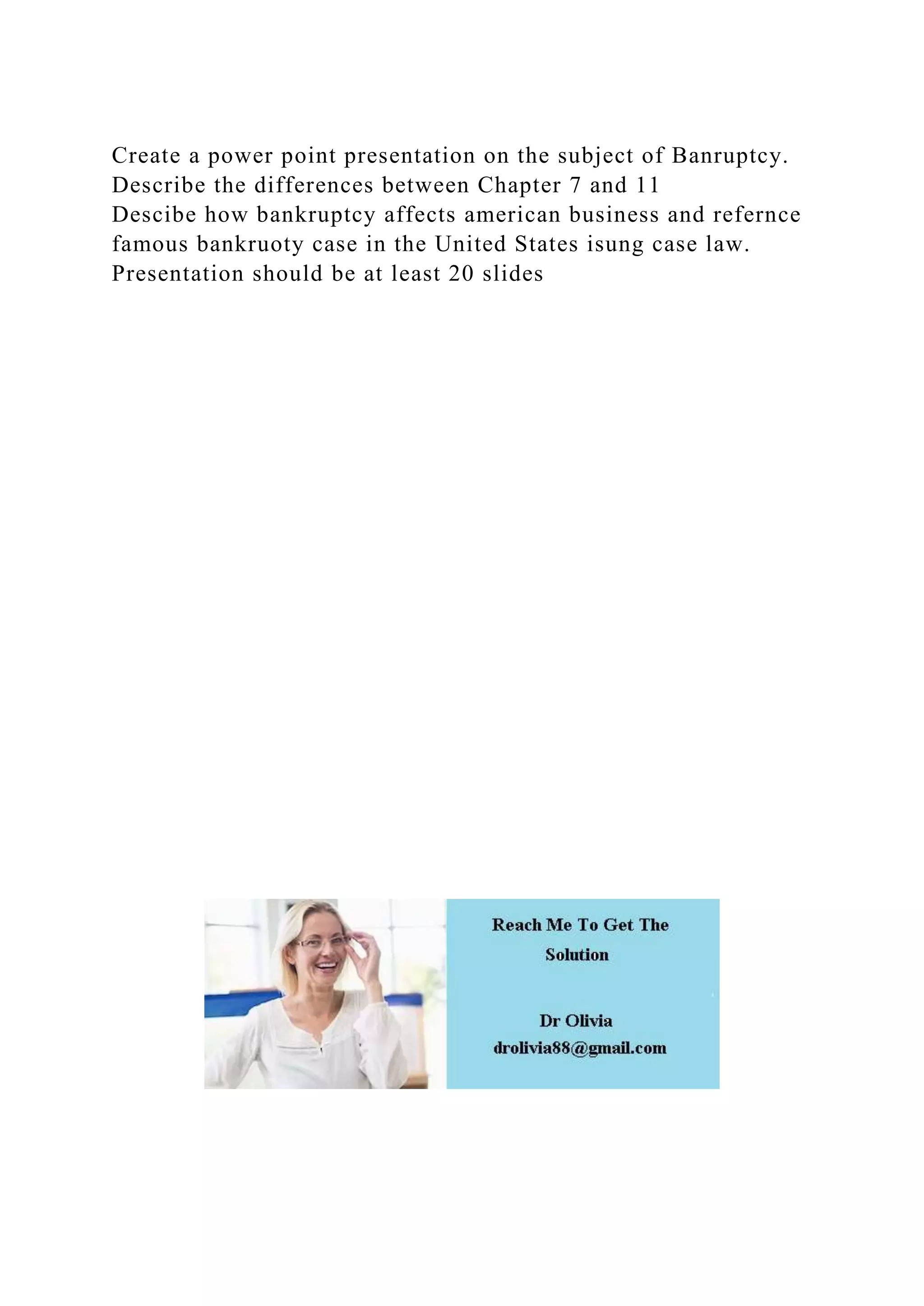 Create a power point presentation on the subject of Banruptcy.
Describe the differences between Chapter 7 and 11
Descibe how bankruptcy affects american business and refernce
famous bankruoty case in the United States isung case law.
Presentation should be at least 20 slides