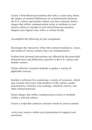 Create a PowerPoint presentation that tells a visual story about
the impact of cultural differences on communication between
the U.S. culture and another culture you have selected. Select
images that reflect communication styles or methods in your
chosen culture to include in your PowerPoint presentation.
Support your digital story with a a written Script.
Accomplish the following in your assignment:
Investigate the interactive effect that cultural tendencies, issues,
and trends of various cultures have on communication.
Explain how personal interactions are affected by the nonverbal
characteristics and differences specific to the U.S. culture and
another culture.
Utilize effective research methods to gather a variety of
applicable sources.
Include a reference list containing a variety of resources, which
may include interviews with members of the culture, media
presentations, websites, text readings, scholarly articles, and
other related materials.
Select images that reflect communication styles or methods
within a selected culture.
Create a script that connects selected visuals to course content.
write your sources within your presentation to support your
assertions.
 