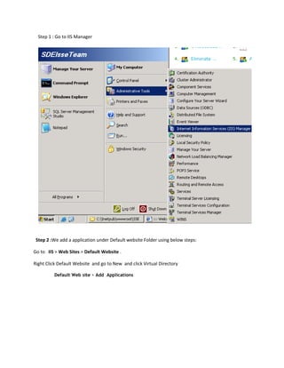 Step 1 : Go to IIS Manager




 Step 2 :We add a application under Default website Folder using below steps:

Go to IIS > Web Sites > Default Website .

Right Click Default Website and go to New and click Virtual Directory

          Default Web site > Add Applications
 