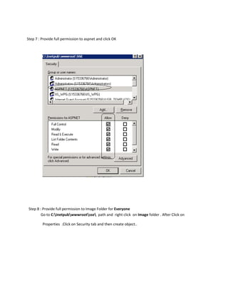 Step 7 : Provide full permission to aspnet and click OK




 Step 8 : Provide full permission to Image Folder for Everyone
         Go to C:inetpubwwwrootsse path and right click on Image folder . After Click on

         Properties .Click on Security tab and then create object..
 