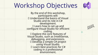 By the end of this workshop,
participants will:
✅ Understand the basics of Visual
Studio and its role in C#
development.
✅ Learn how to set up and
configure Visual Studio for efficient
coding.
✅ Explore the core features of
Visual Studio, such as IntelliSense,
debugging, and extensions.
✅ Develop a simple C# project
using Visual Studio.
✅ Learn best practices for C#
coding in a professional
environment.
Workshop Objectives
 