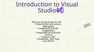 Why use Visual Studio for C#?
• Powerful IDE with built-in
debugging
• IntelliSense & Code
Suggestions
• Integrated Git & Version
Control
• Supports .NET
Framework, .NET Core,
and .NET 8+
Introduction to Visual
Studio
 