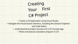 Creating
Your First
C# Project
• Create a C# Application using Visual Studio.
• Navigate the Visual Studio interface, including the Solution Explorer
and Code Editor.
• Understand the project structure of a C# Console App
• Write and execute calculator program in C#.
 