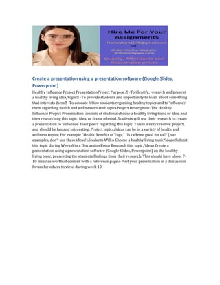 Create a presentation using a presentation software (Google Slides,
Powerpoint)
-To identify, research and present
-To provide students and opportunity to learn about something
-To educate fellow students regarding healthy topics and to ‘influence’
them regarding health and wellness related topicsProject Description: The Healthy
Influence Project Presentation consists of students choose a healthy living topic or idea, and
then researching this topic, idea, or frame of mind. Students will use their research to create
a presentation to ‘influence’ their peers regarding this topic. This is a very creative project,
and should be fun and interesting. Project topics/ideas can be in a variety of health and
wellness topics; For example “Health Benefits of Yoga,” “Is caffeine good for us?” (Just
examples, don’t use these ideas!).Students Will:o Choose a healthy living topic/ideao Submit
this topic during Week 6 in a Discussion Posto Research this topic/ideao Create a
presentation using a presentation software (Google Slides, Powerpoint) on the healthy
living topic, presenting the students findings from their research. This should have about 7-
10 minutes worth of content with a reference page.o Post your presentation in a discussion
forum for others to view, during week 10
 