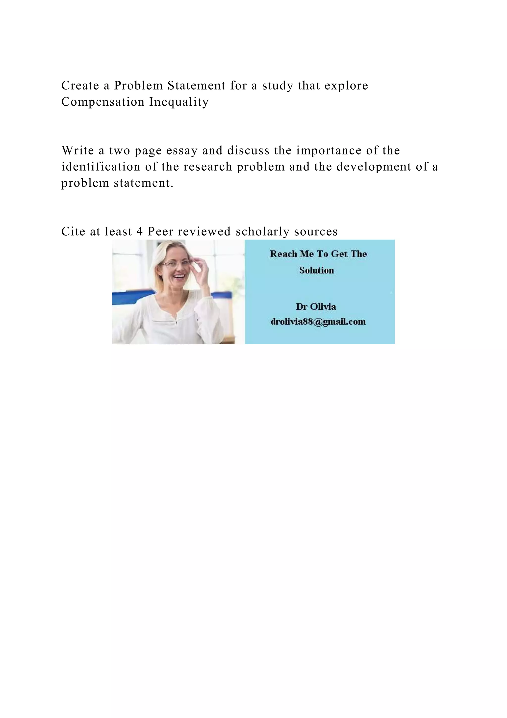 Create a Problem Statement for a study that explore
Compensation Inequality
Write a two page essay and discuss the importance of the
identification of the research problem and the development of a
problem statement.
Cite at least 4 Peer reviewed scholarly sources