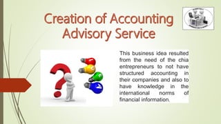 This business idea resulted
from the need of the chia
entrepreneurs to not have
structured accounting in
their companies and also to
have knowledge in the
international norms of
financial information.
 